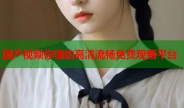 国产视频你懂的高清流畅免费观看平台