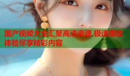 国产视频大全汇聚高清资源 极速播放体验尽享精彩内容