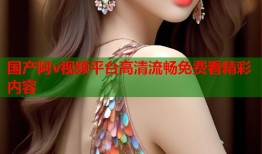 国产阿v视频平台高清流畅免费看精彩内容