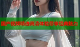 国产视频精选高清体验尽享经典魅力