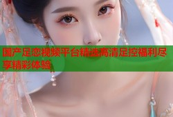 国产足恋视频平台精选高清足控福利尽享精彩体验