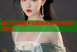 国产青女视频平台精选高清内容畅享原创精彩