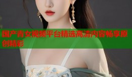 国产青女视频平台精选高清内容畅享原创精彩