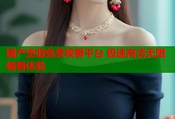 国产资源免费观看平台 极速高清无限畅看体验