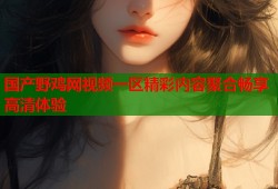 国产野鸡网视频一区精彩内容聚合畅享高清体验