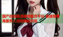 国产自拍高清视频聚合平台 极速观看海量素人自拍精彩内容