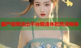 国产视频流出平台极速体验高清畅享