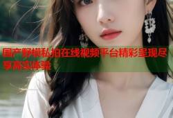 国产野模私拍在线视频平台精彩呈现尽享高实体验