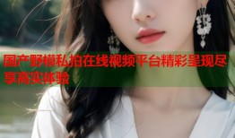 国产野模私拍在线视频平台精彩呈现尽享高实体验
