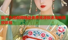 国产色视频网精品免费资源极速流畅播放体验