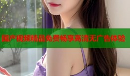 国产视频精品免费畅享高清无广告体验