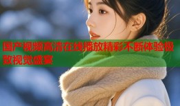 国产视频高清在线播放精彩不断体验极致视觉盛宴
