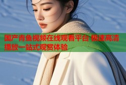 国产青鱼视频在线观看平台 极速高清播放一站式观赏体验