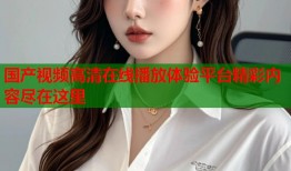 国产视频高清在线播放体验平台精彩内容尽在这里