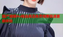 国产视频Av精选高清免费观看极速更新体验