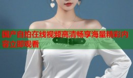 国产自拍在线视频高清畅享海量精彩内容立即观看