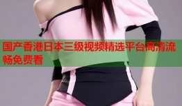 国产香港日本三级视频精选平台高清流畅免费看
