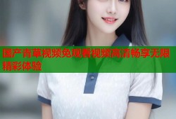 国产青草视频免观看视频高清畅享无限精彩体验