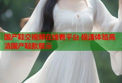 国产鞋交视频在线看平台 极速体验高清国产鞋款展示