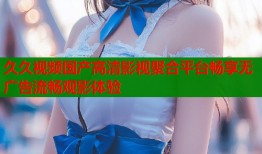 久久视频国产高清影视聚合平台畅享无广告流畅观影体验