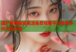 国产香蕉视频高清免费观看平台畅享多样内容体验