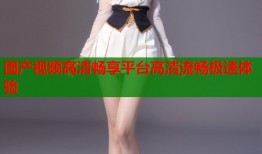 国产视频高清畅享平台高清流畅极速体验