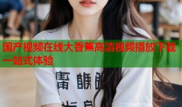 国产视频在线大香蕉高清视频播放下载一站式体验