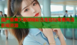 国产香蕉大视频精彩合集轻松观看高清影视资源