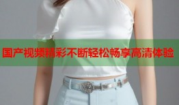 国产视频精彩不断轻松畅享高清体验