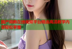 国产调教在线视频平台精选高清教学内容轻松掌握