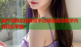 国产调教在线视频平台精选高清教学内容轻松掌握