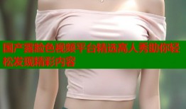 国产露脸色视频平台精选高人秀助你轻松发现精彩内容