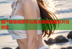 国产超级视频平台高清流畅海量影片任你选