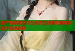 国产视频黄色平台免费在线看海量精彩短片快速体验