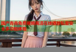 国产青青免费视频高清在线播放私密安全多功能体验