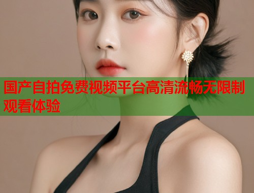 国产自拍免费视频平台高清流畅无限制观看体验