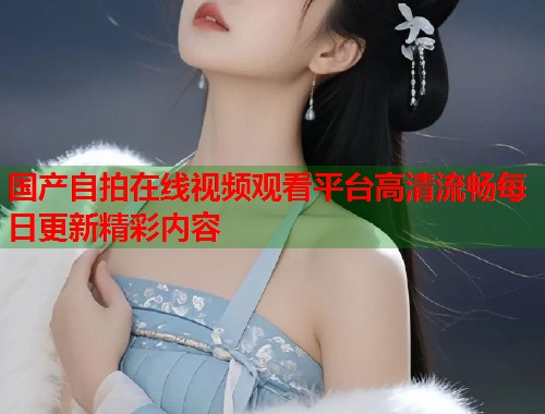 国产自拍在线视频观看平台高清流畅每日更新精彩内容 国产自拍在线视频观看平台高清流畅每日更新精彩内容