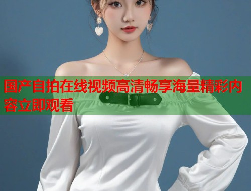 国产自拍在线视频高清畅享海量精彩内容立即观看