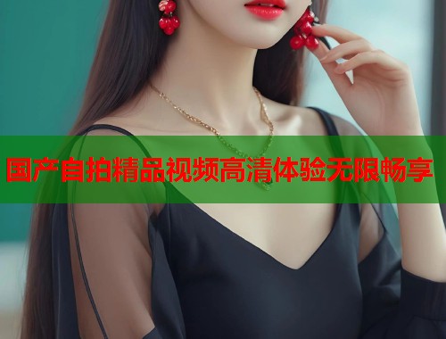 国产自拍精品视频高清体验无限畅享 国产自拍精品视频高清体验无限畅享