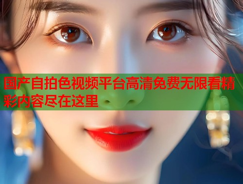 国产自拍色视频平台高清免费无限看精彩内容尽在这里 国产自拍色视频平台高清免费无限看精彩内容尽在这里