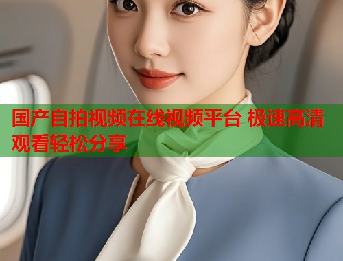 国产自拍视频在线视频平台 极速高清观看轻松分享 国产自拍视频在线视频平台 极速高清观看轻松分享