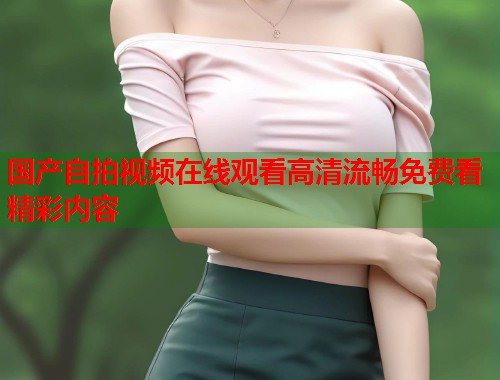 国产自拍视频在线观看高清流畅免费看精彩内容 国产自拍视频在线观看高清流畅免费看精彩内容