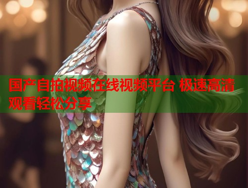 国产自拍视频在线视频平台 极速高清观看轻松分享 国产自拍视频在线视频平台 极速高清观看轻松分享