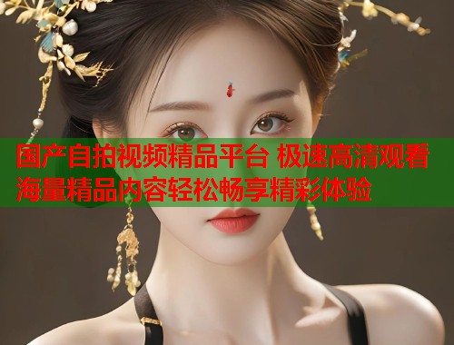 国产自拍视频精品平台 极速高清观看海量精品内容轻松畅享精彩体验