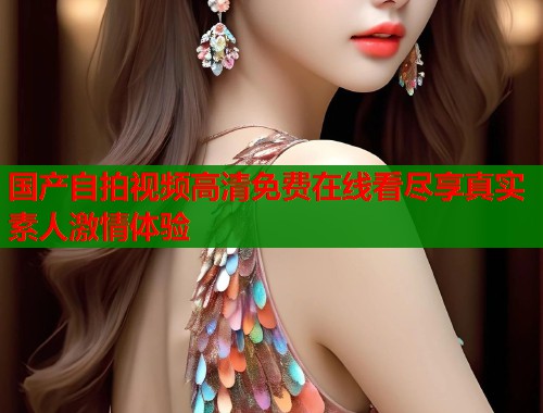 国产自拍视频高清免费在线看尽享真实素人激情体验