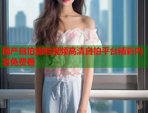 国产自拍露脸视频高清自拍平台精彩内容免费看 国产自拍露脸视频高清自拍平台精彩内容免费看