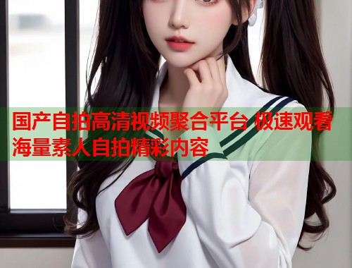 国产自拍高清视频聚合平台 极速观看海量素人自拍精彩内容