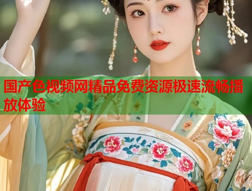 国产色视频网精品免费资源极速流畅播放体验