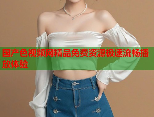 国产色视频网精品免费资源极速流畅播放体验