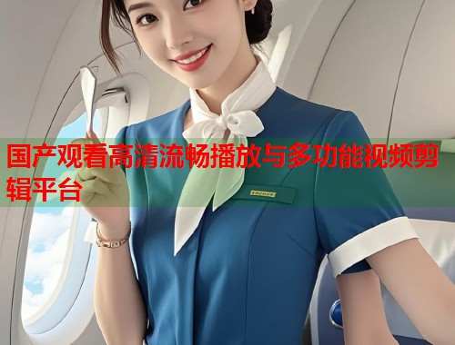 国产观看高清流畅播放与多功能视频剪辑平台 国产观看高清流畅播放与多功能视频剪辑平台